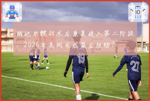 纳达尔髋部术后康复进入第二阶段，2026年美网或成最后救赎？
