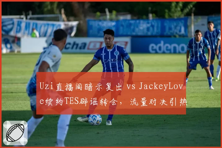Uzi直播间暗示复出 vs JackeyLove续约TES辟谣转会,流量对决引热议