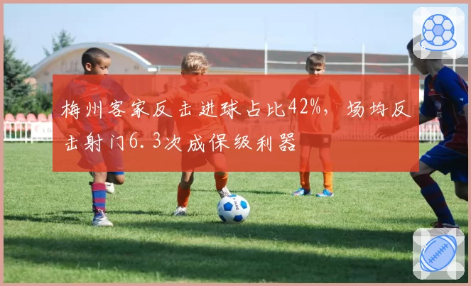 梅州客家反击进球占比42%，场均反击射门6.3次成保级利器