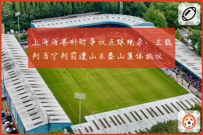 上海海港补时争议点球绝杀,主裁判马宁判罚遭山东泰山集体抗议