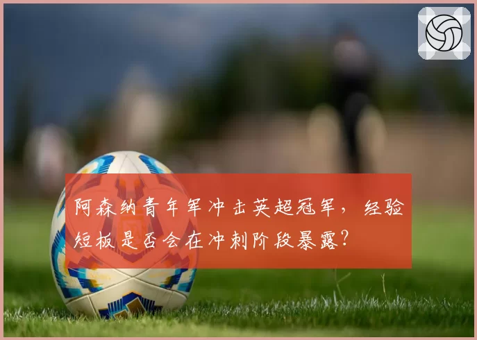 阿森纳青年军冲击英超冠军，经验短板是否会在冲刺阶段暴露？