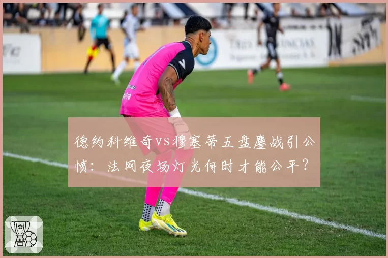 德约科维奇vs穆塞蒂五盘鏖战引公愤：法网夜场灯光何时才能公平？