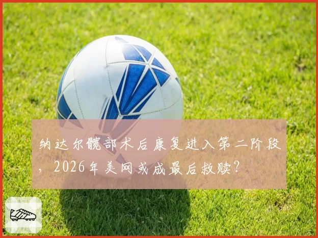纳达尔髋部术后康复进入第二阶段，2026年美网或成最后救赎？