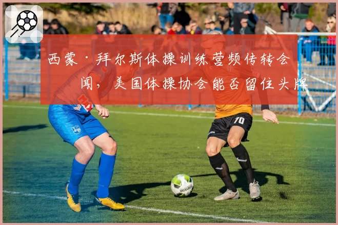 西蒙·拜尔斯体操训练营频传转会传闻，美国体操协会能否留住头牌？