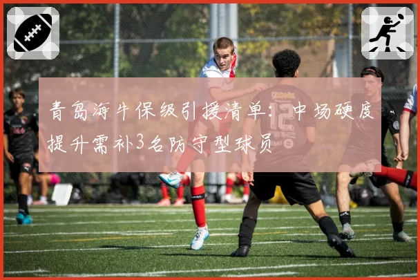青岛海牛保级引援清单：中场硬度提升需补3名防守型球员