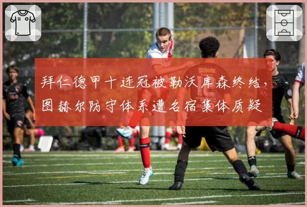 拜仁德甲十连冠被勒沃库森终结，图赫尔防守体系遭名宿集体质疑