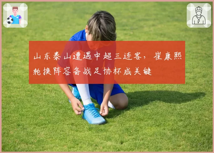 山东泰山遭遇中超三连客,崔康熙轮换阵容备战足协杯成关键