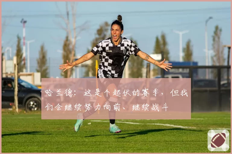 哈兰德：这是个起伏的赛季，但我们会继续努力向前、继续战斗