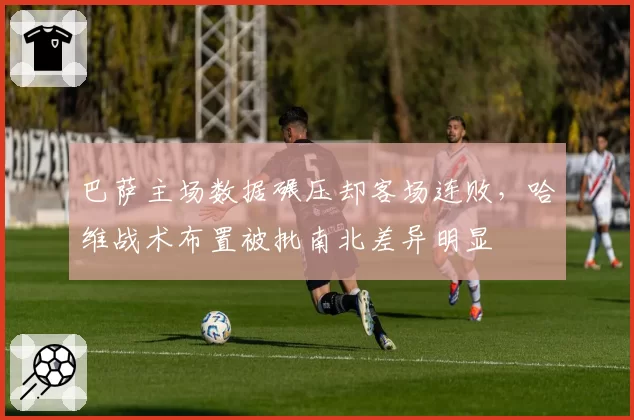 巴萨主场数据碾压却客场连败，哈维战术布置被批南北差异明显
