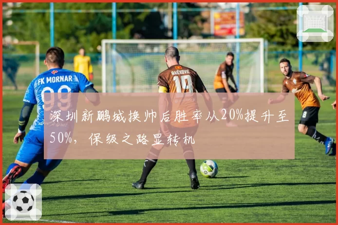 深圳新鹏城换帅后胜率从20%提升至50%，保级之路显转机