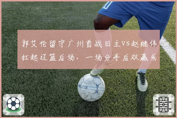 郭艾伦留守广州首战旧主vs赵继伟扛起辽篮后场，一场分手后双赢或双输的检验