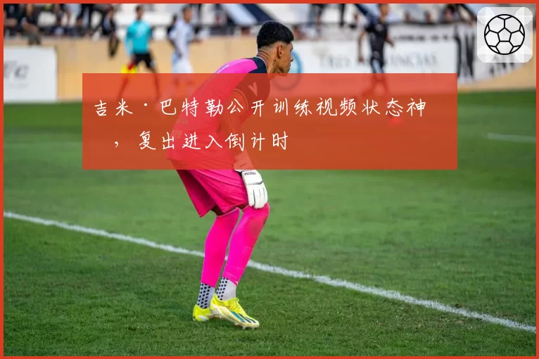 吉米·巴特勒公开训练视频状态神勇，复出进入倒计时