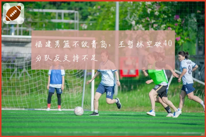 福建男篮不敌青岛，王哲林空砍40分队友支持不足