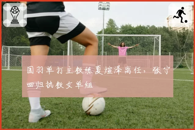 国羽单打主教练夏煊泽离任，张宁回归执教女单组