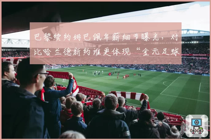 巴黎续约姆巴佩年薪细节曝光，对比哈兰德新约谁更体现“金元足球”顶点？