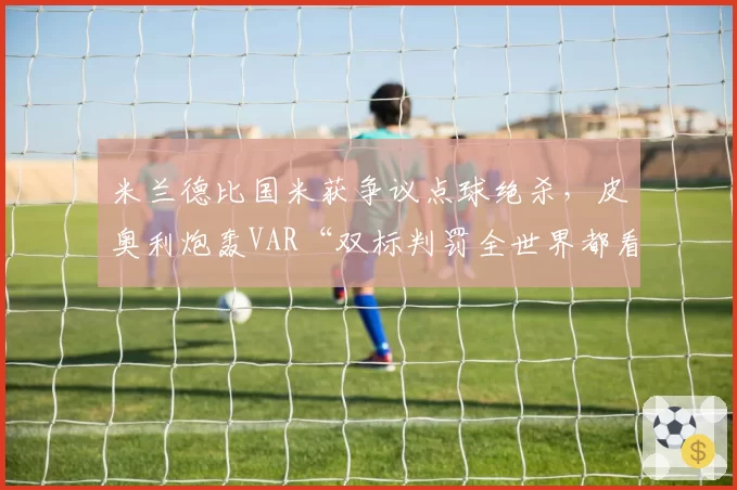米兰德比国米获争议点球绝杀,皮奥利炮轰VAR“双标判罚全世界都看到了”__br_