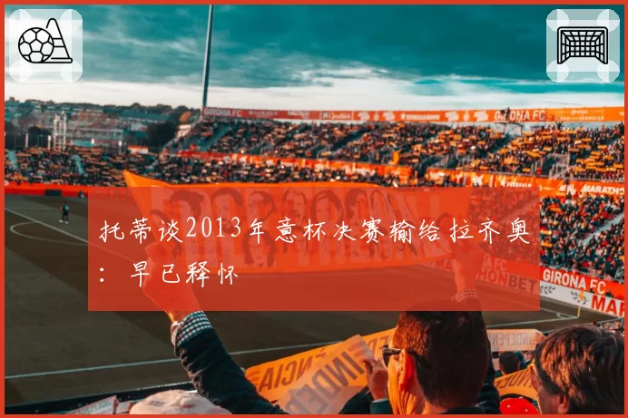 托蒂谈2013年意杯决赛输给拉齐奥：早已释怀
