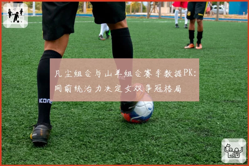 凡尘组合与山羊组合赛季数据PK：网前统治力决定女双争冠格局