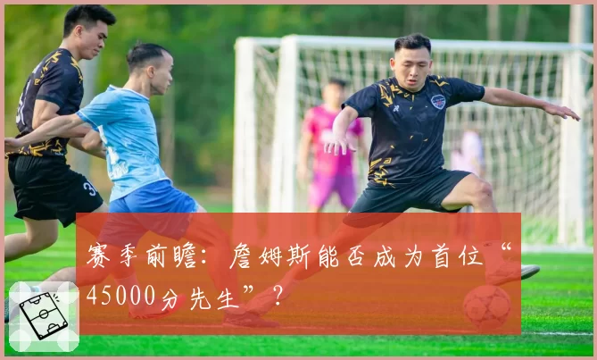 赛季前瞻：詹姆斯能否成为首位“45000分先生”？