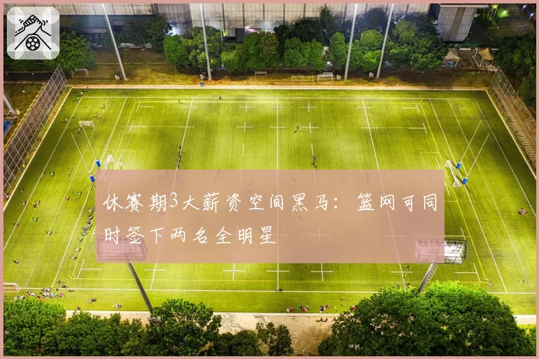 休赛期3大薪资空间黑马：篮网可同时签下两名全明星