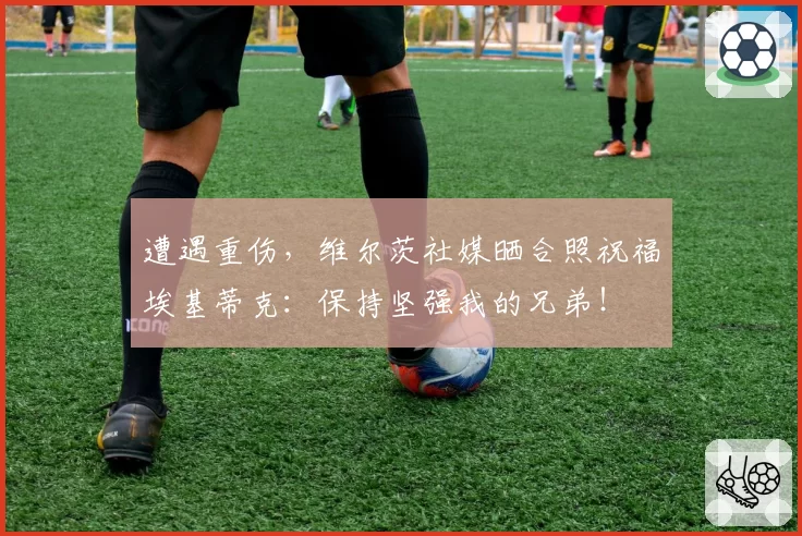 遭遇重伤，维尔茨社媒晒合照祝福埃基蒂克：保持坚强我的兄弟！