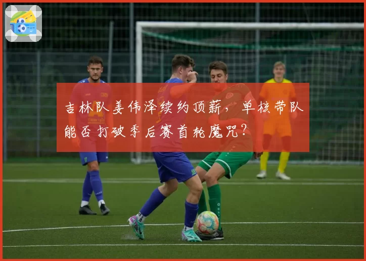 吉林队姜伟泽续约顶薪，单核带队能否打破季后赛首轮魔咒？