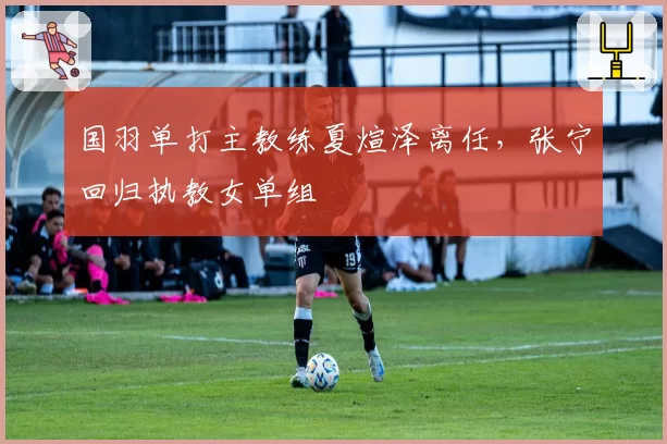 国羽单打主教练夏煊泽离任，张宁回归执教女单组