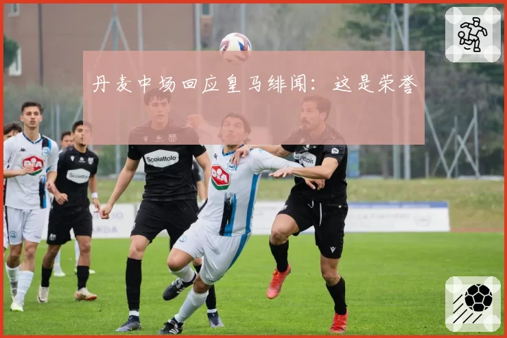 丹麦中场回应皇马绯闻：这是荣誉