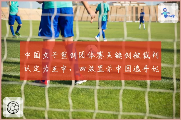 中国女子重剑团体赛关键剑被裁判认定为互中，回放显示中国选手优先得分，国际剑联改判机制成焦点