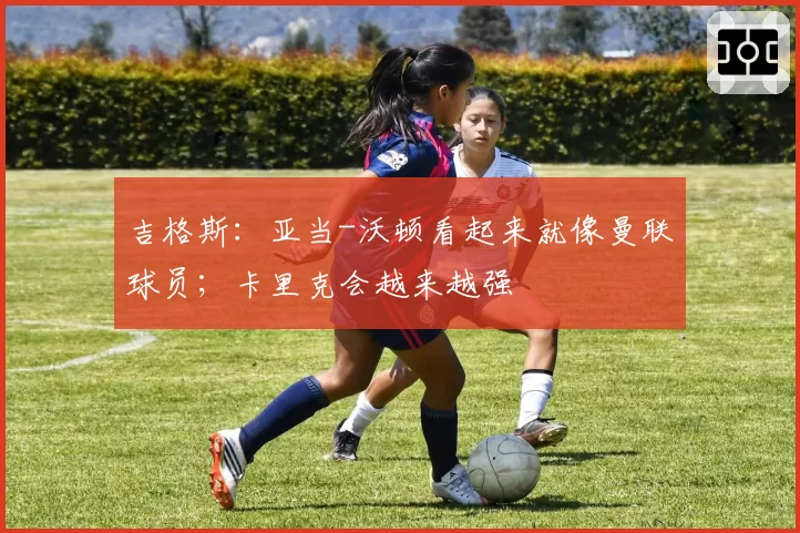 吉格斯：亚当-沃顿看起来就像曼联球员；卡里克会越来越强