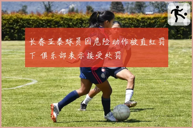 长春亚泰球员因危险动作被直红罚下 俱乐部表示接受处罚