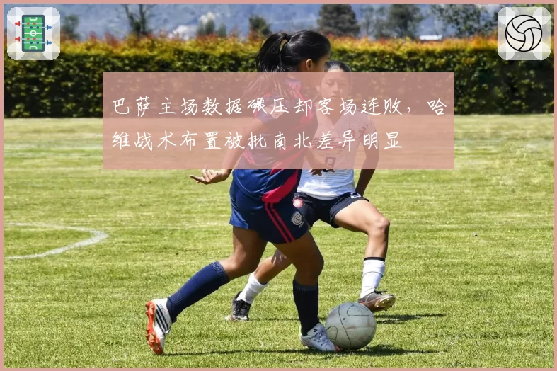 巴萨主场数据碾压却客场连败，哈维战术布置被批南北差异明显