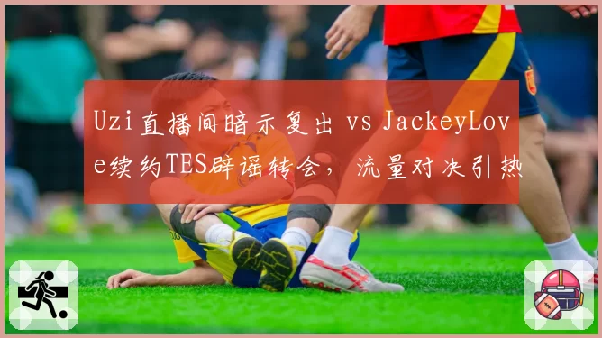 Uzi直播间暗示复出 vs JackeyLove续约TES辟谣转会,流量对决引热议