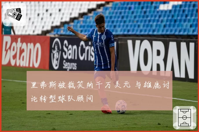 里弗斯被裁笑纳千万美元 与雄鹿讨论转型球队顾问