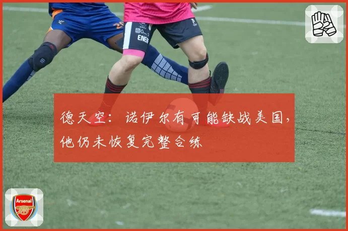 德天空：诺伊尔有可能缺战美国，他仍未恢复完整合练