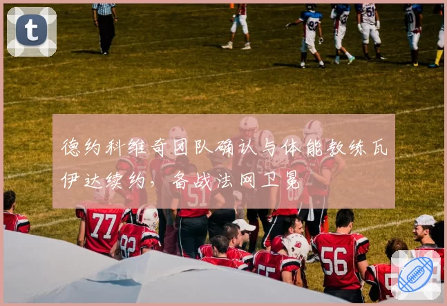 德约科维奇团队确认与体能教练瓦伊达续约，备战法网卫冕