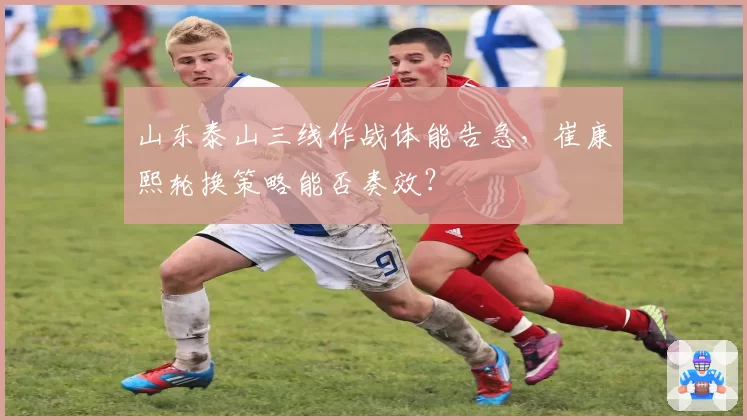 山东泰山三线作战体能告急，崔康熙轮换策略能否奏效？