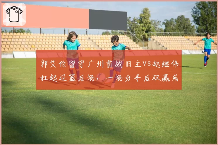 郭艾伦留守广州首战旧主vs赵继伟扛起辽篮后场，一场分手后双赢或双输的检验