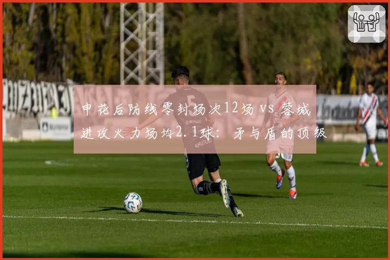 申花后防线零封场次12场 vs 蓉城进攻火力场均2.1球：矛与盾的顶级对决