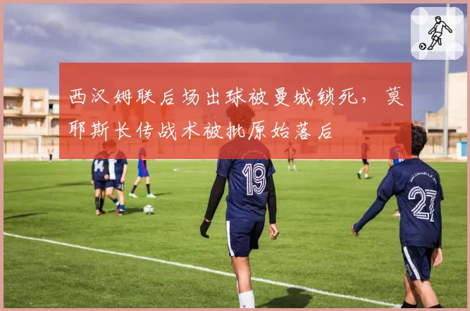 西汉姆联后场出球被曼城锁死,莫耶斯长传战术被批原始落后