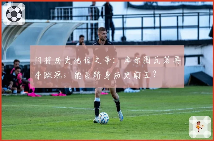 门将历史地位之争：库尔图瓦若再夺欧冠，能否跻身历史前五？
