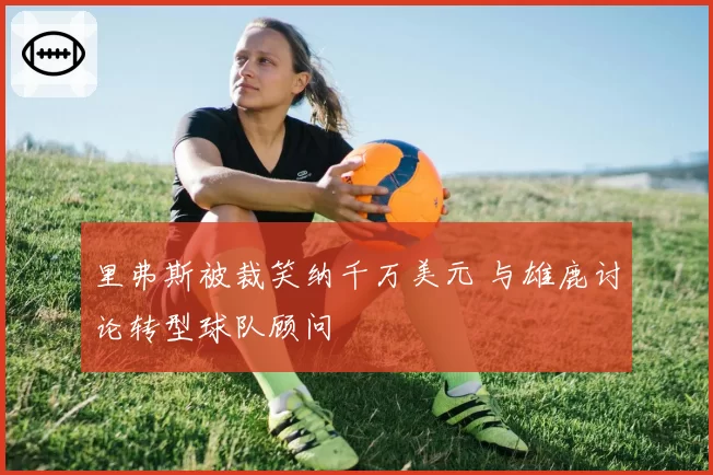 里弗斯被裁笑纳千万美元 与雄鹿讨论转型球队顾问