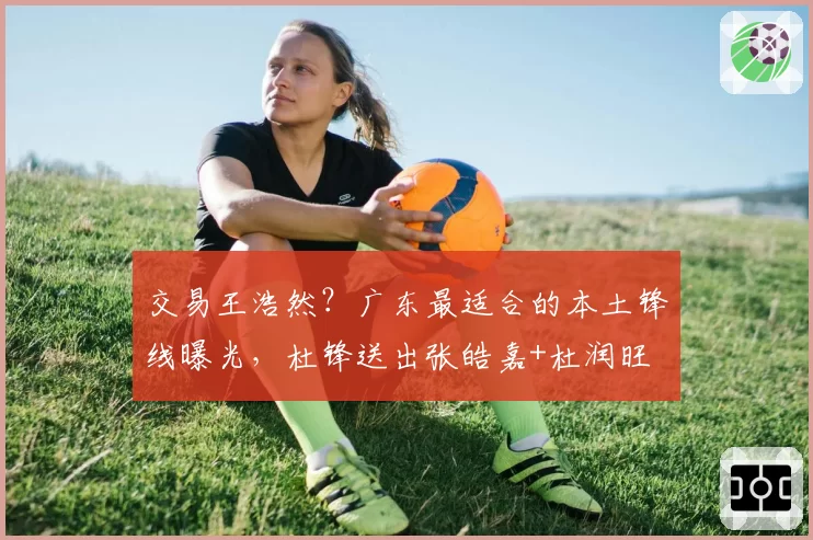 交易王浩然？广东最适合的本土锋线曝光，杜锋送出张皓嘉+杜润旺