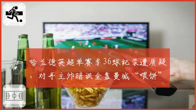 哈兰德英超单赛季36球纪录遭质疑,对手主帅暗讽全靠曼城“喂饼”