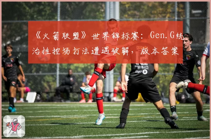 《火箭联盟》世界锦标赛：Gen.G统治性控场打法遭遇破解，版本答案是否已经改写？
