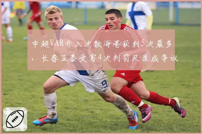中超VAR介入次数海港获利5次最多，长春亚泰受害4次判罚尺度成争议焦点