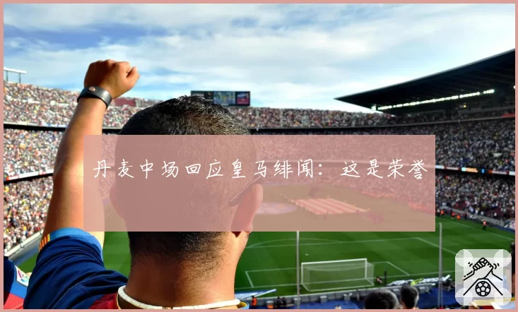 丹麦中场回应皇马绯闻：这是荣誉