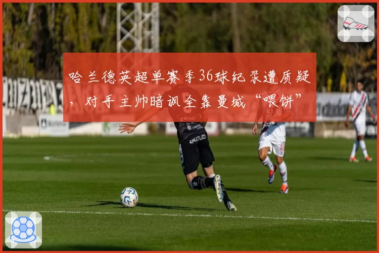哈兰德英超单赛季36球纪录遭质疑,对手主帅暗讽全靠曼城“喂饼”