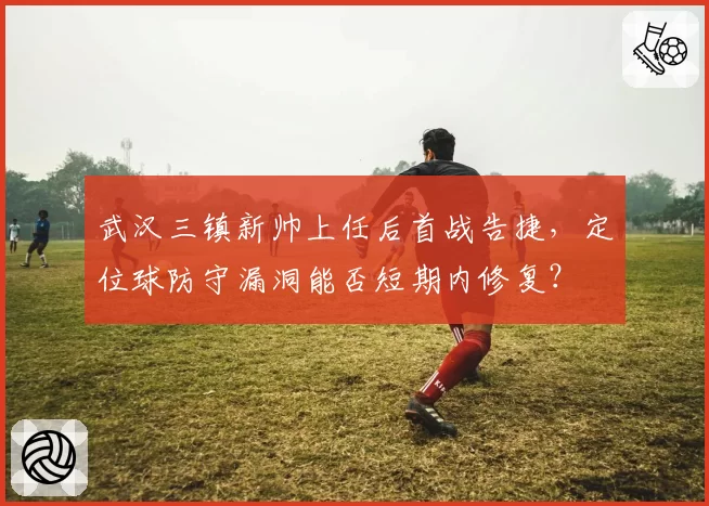 武汉三镇新帅上任后首战告捷，定位球防守漏洞能否短期内修复？
