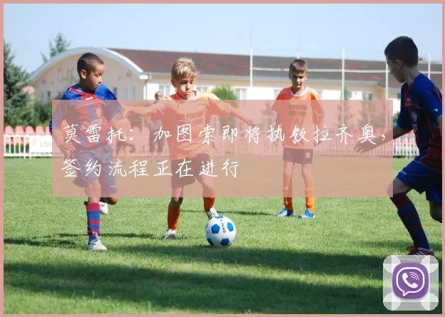 莫雷托：加图索即将执教拉齐奥，签约流程正在进行